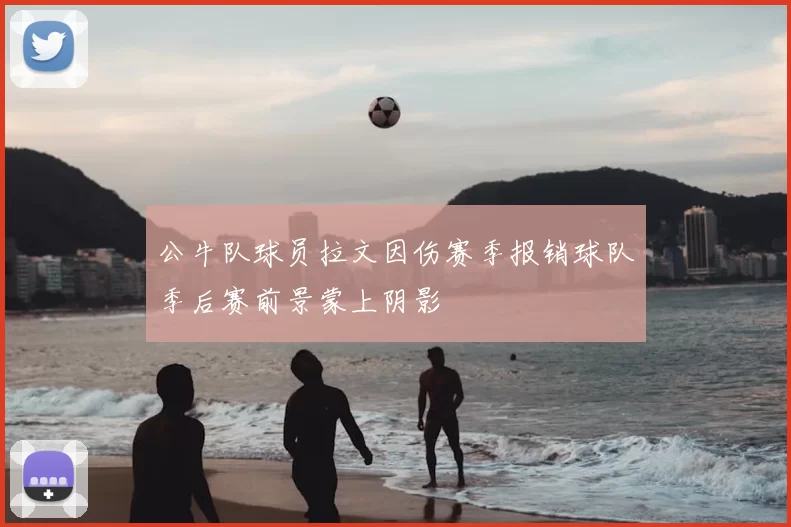 公牛队球员拉文因伤赛季报销球队季后赛前景蒙上阴影