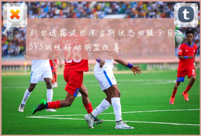 科尔透露波尔津吉斯状态回暖今日5V5训练移动明显改善