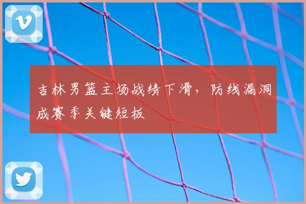 吉林男篮主场战绩下滑，防线漏洞成赛季关键短板