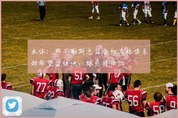 米体:那不勒斯总监告知马林俱乐部希望留住他,球员将回归