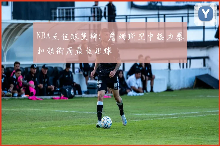 NBA五佳球集锦:詹姆斯空中接力暴扣领衔周最佳进球