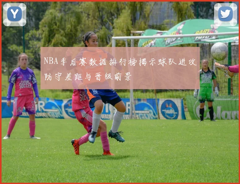 NBA季后赛数据排行榜揭示球队进攻防守差距与晋级前景
