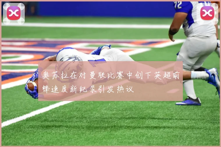 奥苏拉在对曼联比赛中创下英超前锋速度新纪录引发热议