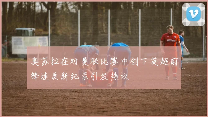 奥苏拉在对曼联比赛中创下英超前锋速度新纪录引发热议