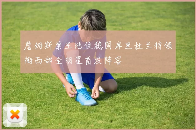 詹姆斯票王地位稳固库里杜兰特领衔西部全明星首发阵容