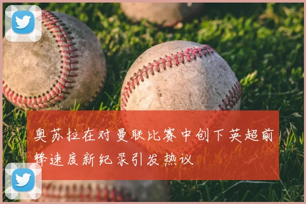 奥苏拉在对曼联比赛中创下英超前锋速度新纪录引发热议