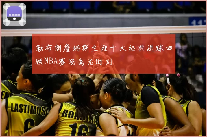 勒布朗詹姆斯生涯十大经典进球回顾NBA赛场高光时刻