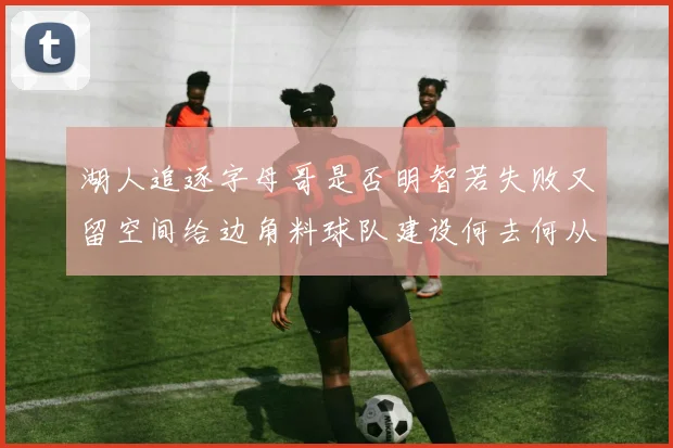 湖人追逐字母哥是否明智若失败又留空间给边角料球队建设何去何从