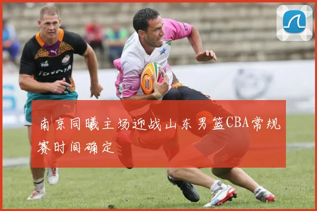 南京同曦主场迎战山东男篮CBA常规赛时间确定