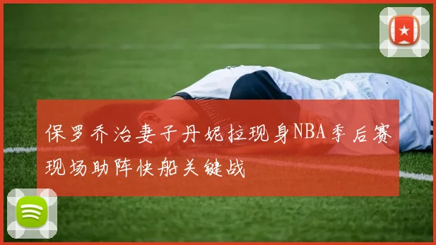 保罗乔治妻子丹妮拉现身NBA季后赛现场助阵快船关键战