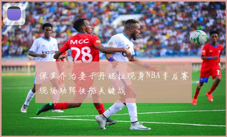 保罗乔治妻子丹妮拉现身NBA季后赛现场助阵快船关键战