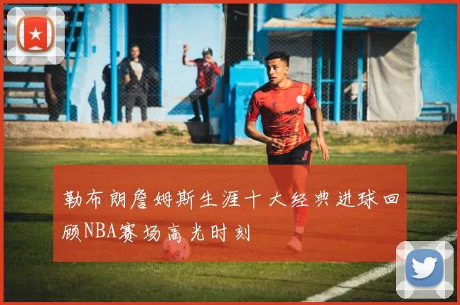 勒布朗詹姆斯生涯十大经典进球回顾NBA赛场高光时刻