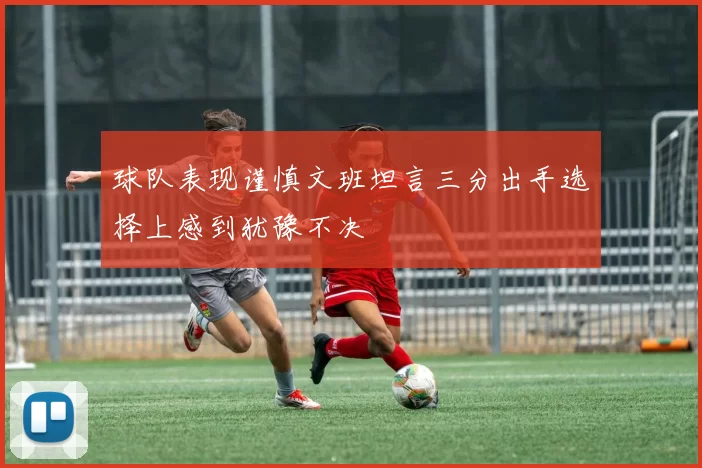 球队表现谨慎文班坦言三分出手选择上感到犹豫不决