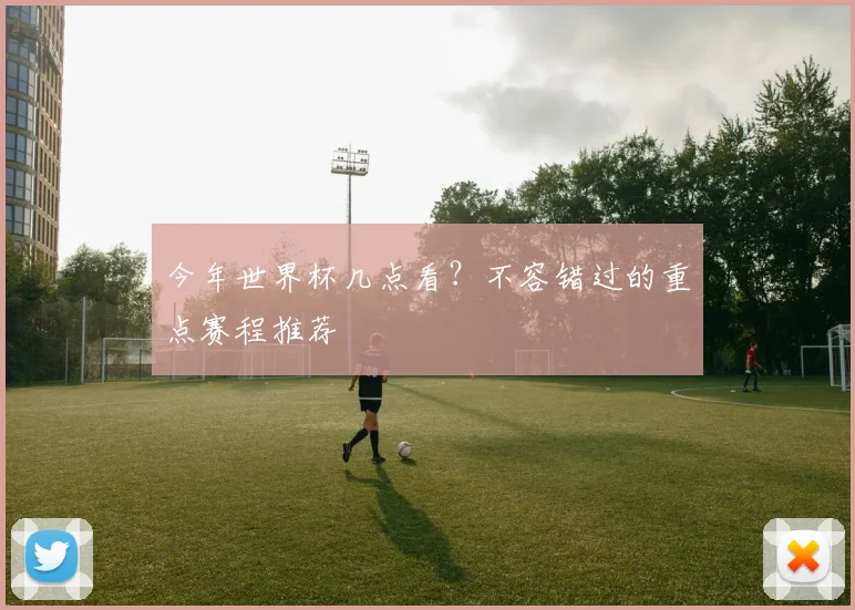 今年世界杯几点看？不容错过的重点赛程推荐