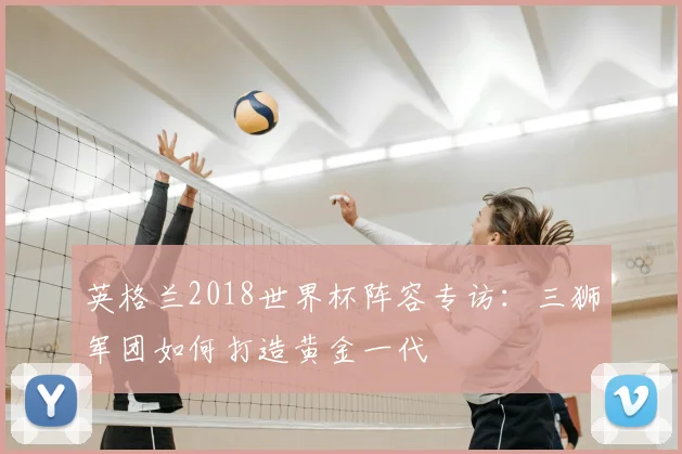 英格兰2018世界杯阵容专访:三狮军团如何打造黄金一代