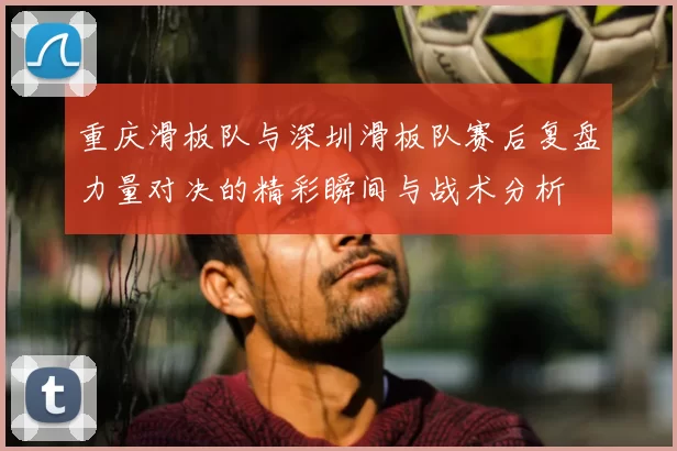 重庆滑板队与深圳滑板队赛后复盘力量对决的精彩瞬间与战术分析