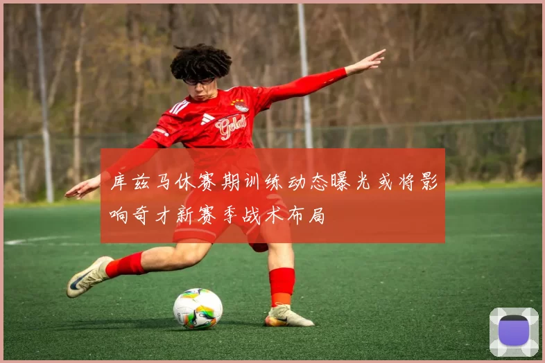 库兹马休赛期训练动态曝光或将影响奇才新赛季战术布局