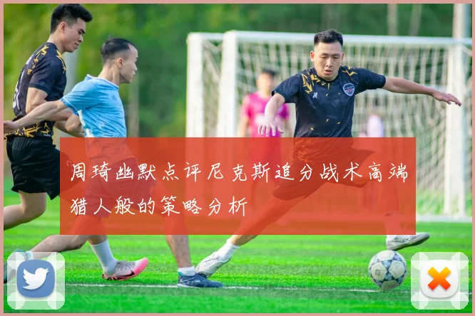 周琦幽默点评尼克斯追分战术高端猎人般的策略分析