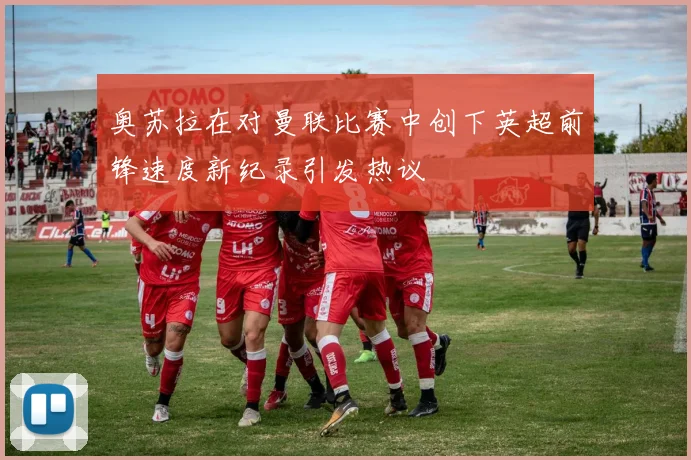 奥苏拉在对曼联比赛中创下英超前锋速度新纪录引发热议