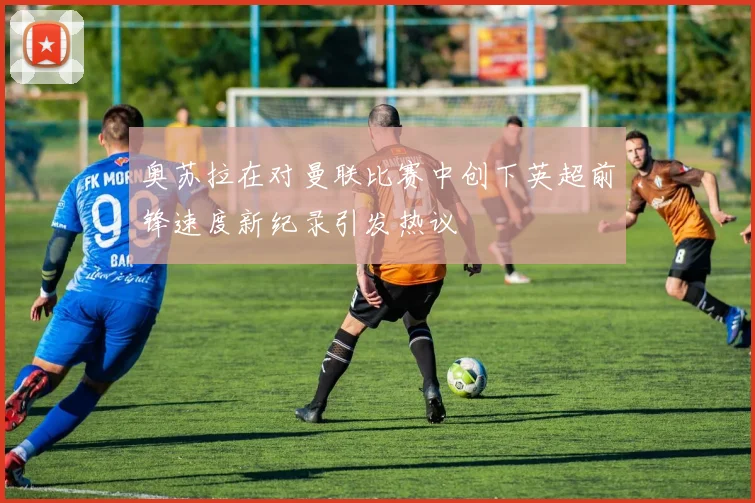 奥苏拉在对曼联比赛中创下英超前锋速度新纪录引发热议