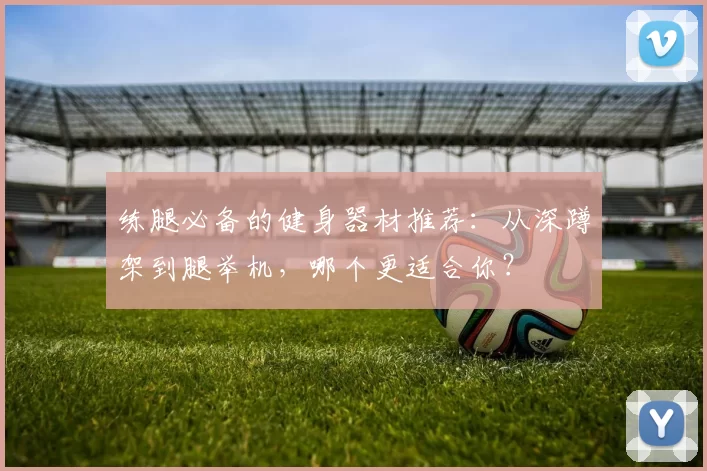 练腿必备的健身器材推荐：从深蹲架到腿举机，哪个更适合你？
