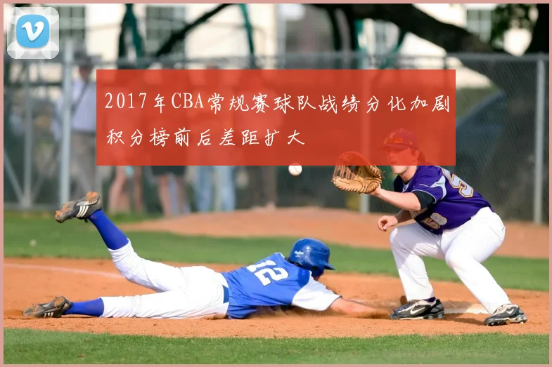 2017年CBA常规赛球队战绩分化加剧积分榜前后差距扩大