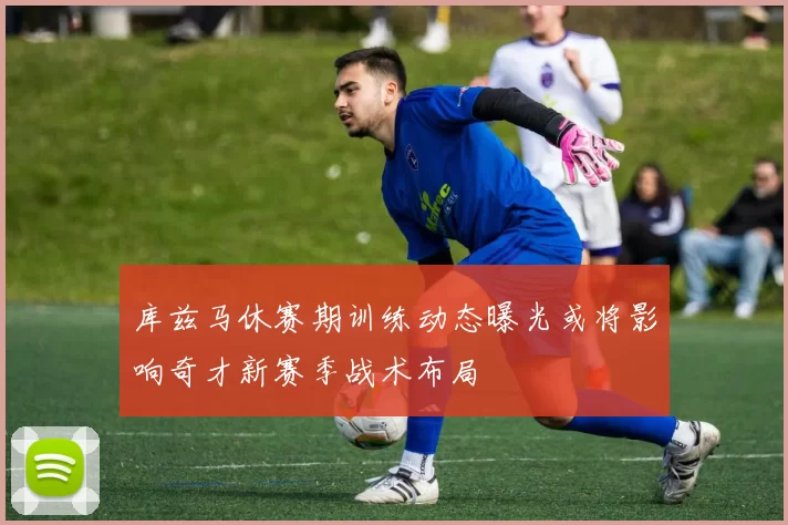库兹马休赛期训练动态曝光或将影响奇才新赛季战术布局