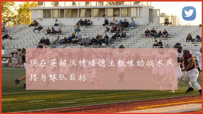现在英超沃特福德主教练的战术风格与球队目标