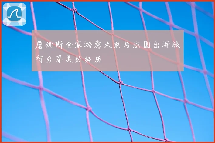 詹姆斯全家游意大利与法国出海旅行分享美好经历