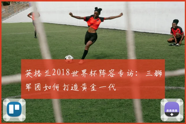 英格兰2018世界杯阵容专访：三狮军团如何打造黄金一代
