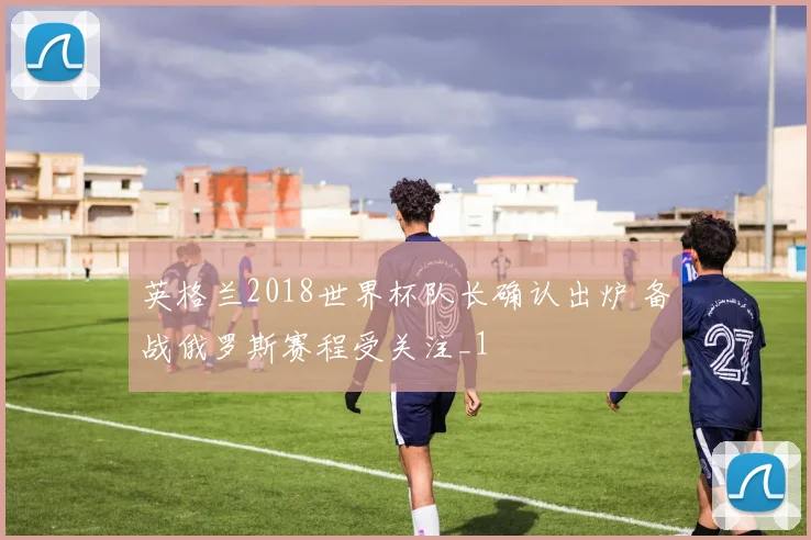 英格兰2018世界杯队长确认出炉 备战俄罗斯赛程受关注_1
