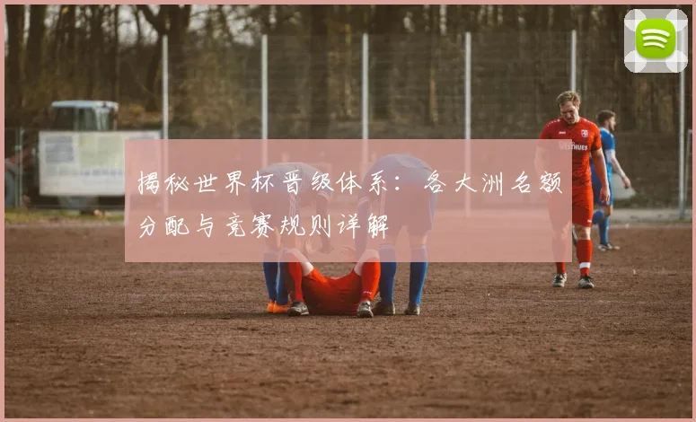 揭秘世界杯晋级体系：各大洲名额分配与竞赛规则详解