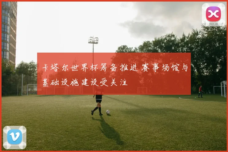 卡塔尔世界杯筹备推进 赛事场馆与基础设施建设受关注