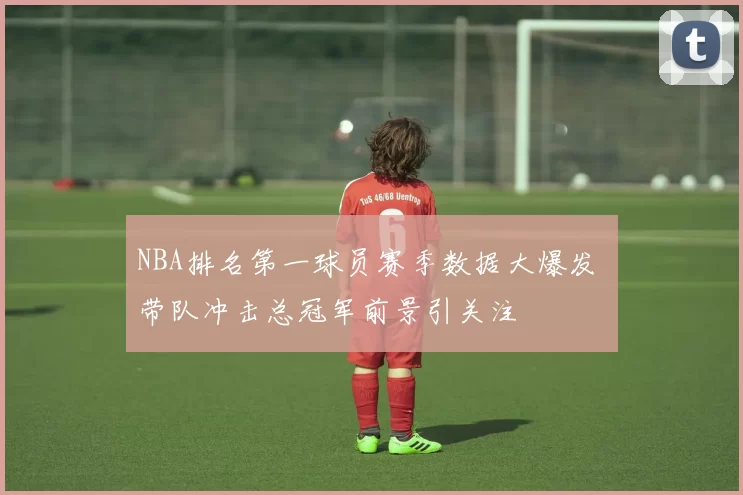 NBA排名第一球员赛季数据大爆发 带队冲击总冠军前景引关注