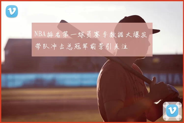 NBA排名第一球员赛季数据大爆发 带队冲击总冠军前景引关注