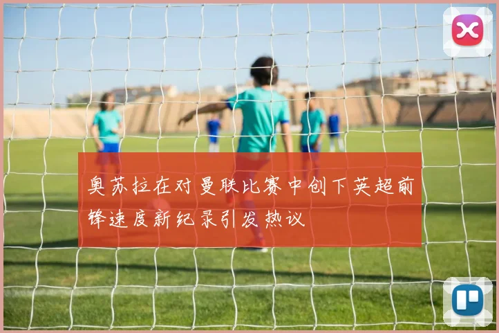奥苏拉在对曼联比赛中创下英超前锋速度新纪录引发热议