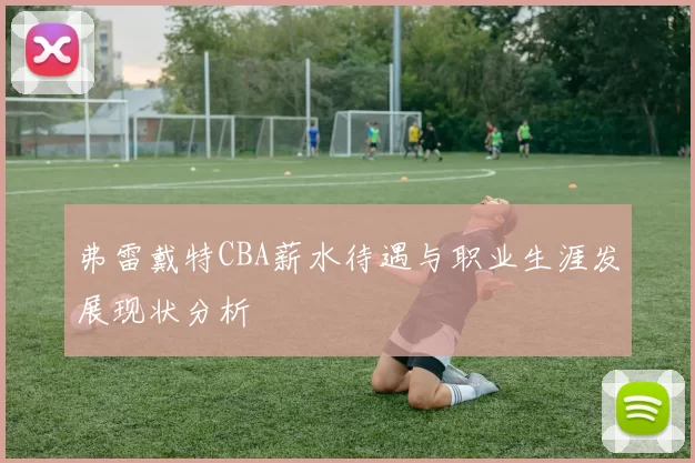 弗雷戴特CBA薪水待遇与职业生涯发展现状分析