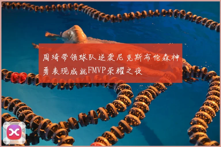 周琦带领球队逆袭尼克斯布伦森神勇表现成就FMVP荣耀之夜