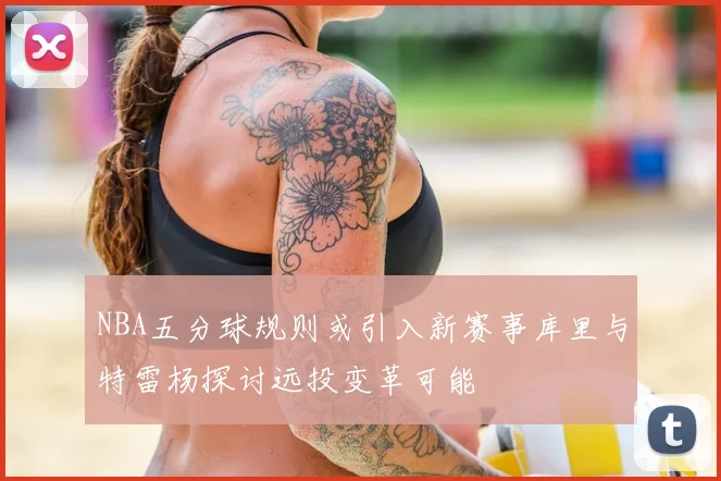 NBA五分球规则或引入新赛事库里与特雷杨探讨远投变革可能
