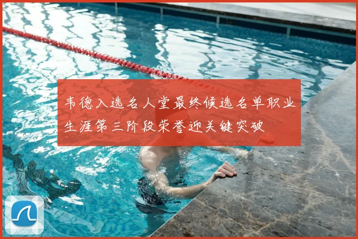 韦德入选名人堂最终候选名单职业生涯第三阶段荣誉迎关键突破