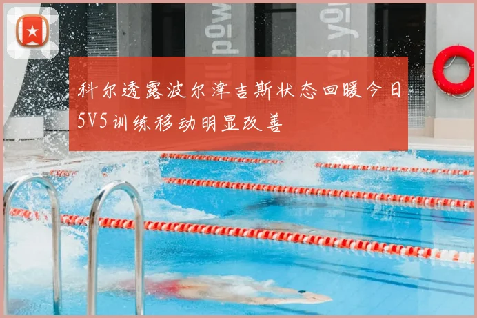 科尔透露波尔津吉斯状态回暖今日5V5训练移动明显改善