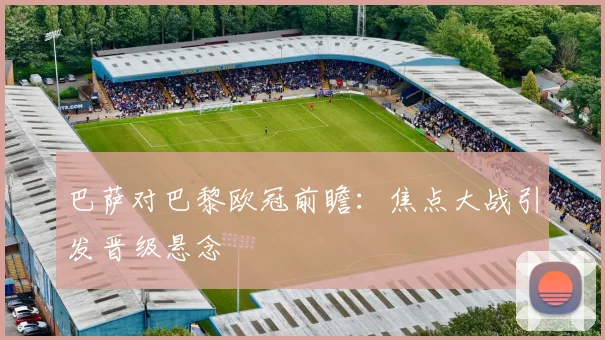 巴萨对巴黎欧冠前瞻：焦点大战引发晋级悬念
