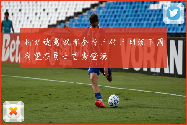 科尔透露波津参与三对三训练下周有望在勇士首秀登场