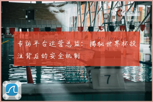 专访平台运营总监:揭秘世界杯投注背后的安全机制