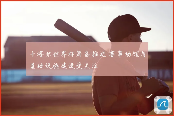 卡塔尔世界杯筹备推进 赛事场馆与基础设施建设受关注