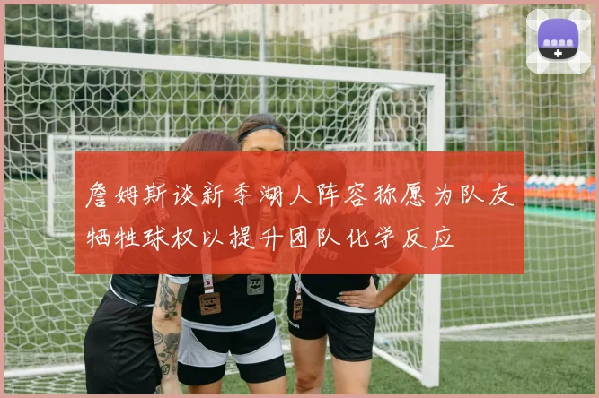 詹姆斯谈新季湖人阵容称愿为队友牺牲球权以提升团队化学反应