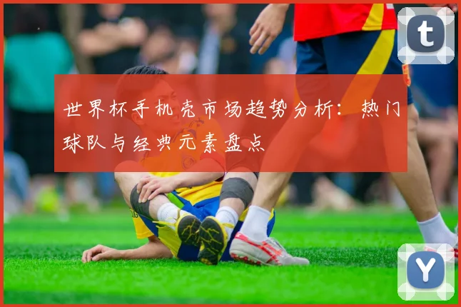 世界杯手机壳市场趋势分析：热门球队与经典元素盘点