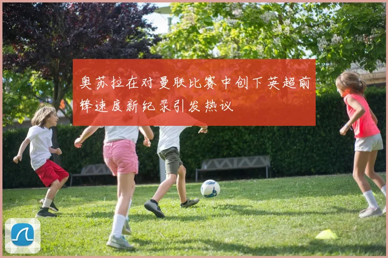 奥苏拉在对曼联比赛中创下英超前锋速度新纪录引发热议