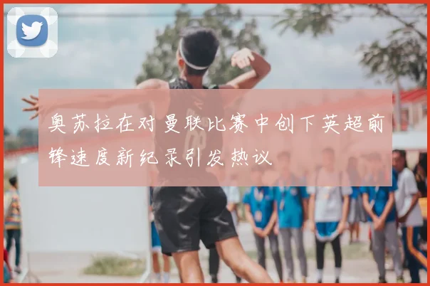 奥苏拉在对曼联比赛中创下英超前锋速度新纪录引发热议