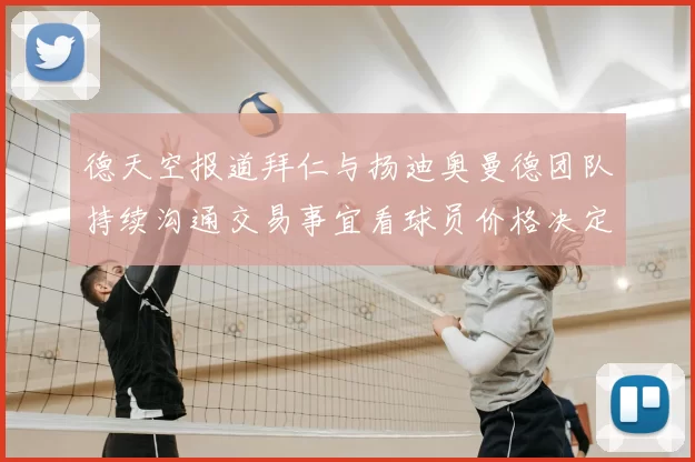德天空报道拜仁与扬迪奥曼德团队持续沟通交易事宜看球员价格决定成败